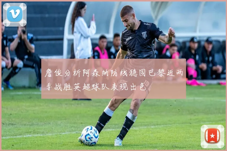 詹俊分析阿森纳防线稳固巴黎近两季战胜英超球队表现出色