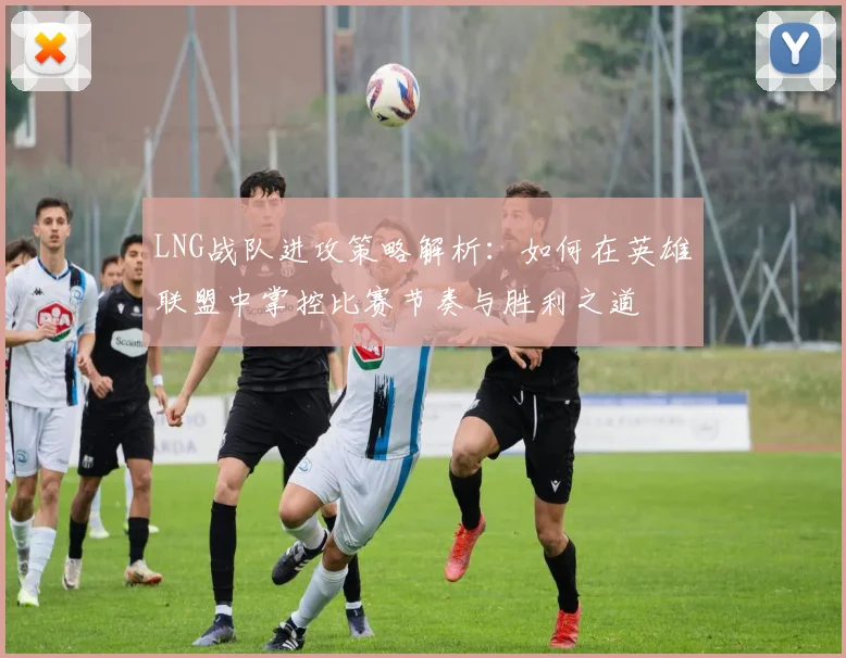 LNG战队进攻策略解析：如何在英雄联盟中掌控比赛节奏与胜利之道