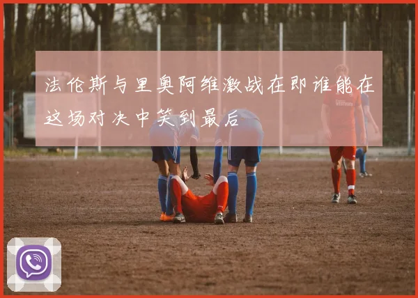 法伦斯与里奥阿维激战在即谁能在这场对决中笑到最后