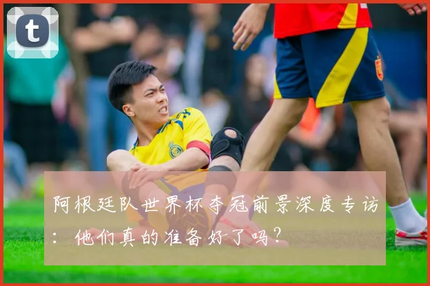 阿根廷队世界杯夺冠前景深度专访：他们真的准备好了吗？