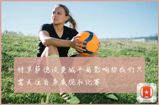 特罗萨德谈曼城平局影响称我们只需关注自身表现和比赛
