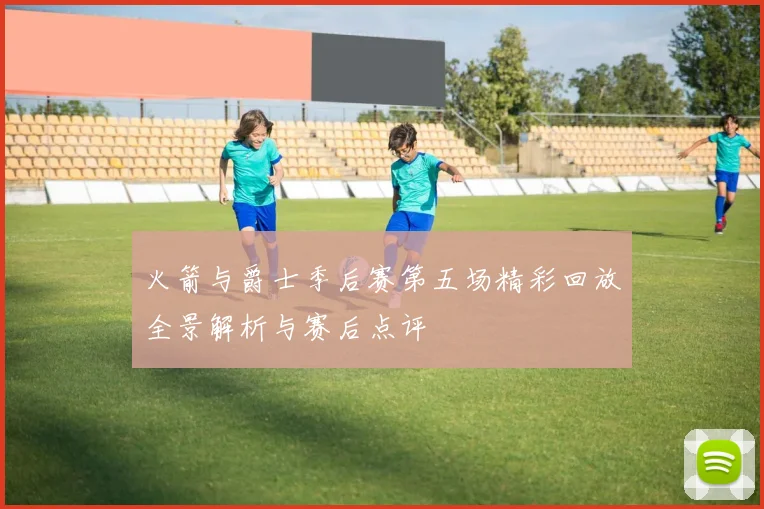 火箭与爵士季后赛第五场精彩回放全景解析与赛后点评