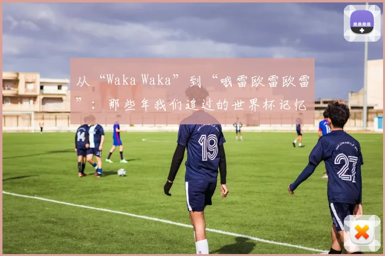 从“Waka Waka”到“哦雷欧雷欧雷”：那些年我们追过的世界杯记忆