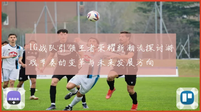 IG战队引领王者荣耀新潮流探讨游戏节奏的变革与未来发展方向