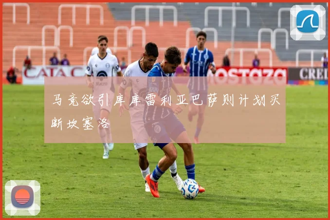 马竞欲引库库雷利亚巴萨则计划买断坎塞洛