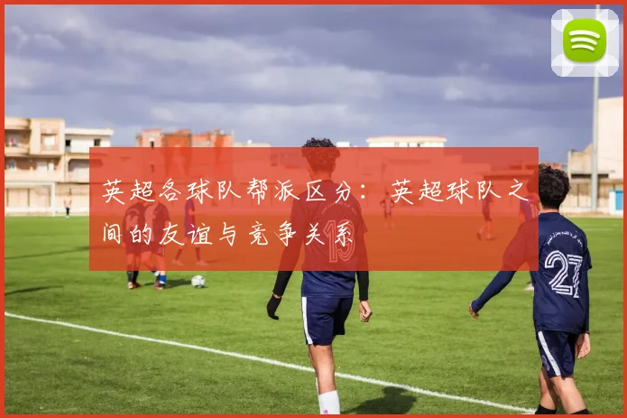 英超各球队帮派区分：英超球队之间的友谊与竞争关系